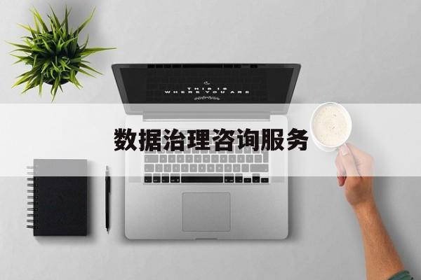 数据治理咨询服务(数据治理是什么工作)阿拉善左旗